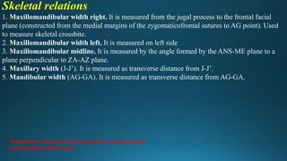 Skeletal relations
1. Maxillomandibular width right. It is measured from the jugal process to the frontal facial
plane (constructed from the medial margins of the zygomaticofrontal sutures to AG point). Used
to measure skeletal crossbite.
2. Maxillomandibular width left. It is measured on left side
3. Maxillomandibular midline. It is measured by the angle formed by the ANS-ME plane to a
plane perpendicular to ZA-AZ plane.
4. Maxillary width (J-J’). It is measured as transverse distance from J-J’.
5. Mandibular width (AG-GA). It is measured as transverse distance from AG-GA.
Orthodontics: Diagnosis and Management of Malocclusion
and Dentofacial Deformities
 