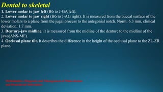 Dental to skeletal
1. Lower molar to jaw left (B6 to J-GA left).
2. Lower molar to jaw right (B6 to J-AG right). It is measured from the buccal surface of the
lower molars to a plane from the jugal process to the antegonial notch. Norm: 6.3 mm, clinical
deviation: 1.7 mm.
3. Denture-jaw midline. It is measured from the midline of the denture to the midline of the
jaws(ANS-ME).
4. Occlusal plane tilt. It describes the difference in the height of the occlusal plane to the ZL-ZR
plane.
Orthodontics: Diagnosis and Management of Malocclusion
and Dentofacial Deformities
 