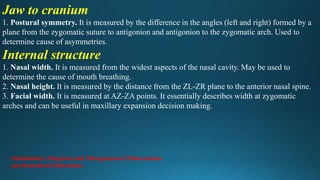 Jaw to cranium
1. Postural symmetry. It is measured by the difference in the angles (left and right) formed by a
plane from the zygomatic suture to antigonion and antigonion to the zygomatic arch. Used to
determine cause of asymmetries.
Internal structure
1. Nasal width. It is measured from the widest aspects of the nasal cavity. May be used to
determine the cause of mouth breathing.
2. Nasal height. It is measured by the distance from the ZL-ZR plane to the anterior nasal spine.
3. Facial width. It is measured at AZ-ZA points. It essentially describes width at zygomatic
arches and can be useful in maxillary expansion decision making.
Orthodontics: Diagnosis and Management of Malocclusion
and Dentofacial Deformities
 