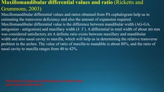 Maxillomandibular differential values and ratio (Ricketts and
Grummons, 2003)
Maxillomandibular differential values and ratios obtained from PA cephalogram help us in
estimating the transverse deficiency and also the amount of expansion required.
Maxillomandibular differential value is the difference between mandibular width (AG-GA,
antigonion - antigonion) and maxillary width (J- J’). A differential in total width of about 20 mm
was considered satisfactory.10 A definite ratio exists between maxillary and mandibular
width and also nasal cavity to maxilla, which will help us in determining the relative transverse
problem in the arches. The value of ratio of maxilla to mandible is about 80%, and the ratio of
nasal cavity to maxilla ranges from 40 to 42%.
Orthodontics: Diagnosis and Management of Malocclusion
and Dentofacial Deformities
 