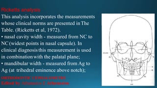Ricketts analysis
This analysis incorporates the measurements
whose clinical norms are presented inThe
Table. (Ricketts et al, 1972).
• nasal cavity width - measured from NC to
NC(widest points in nasal capsule). In
clinical diagnosisthis measurement is used
in combinationwith the palatal plane;
• mandibular width - measured from Ag to
Ag (at trihedral eminence above notch);
ORTHODONTIC CEPHALOMETRY
Edited by Athanasios E Athanasiou
 