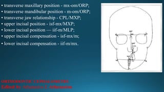 • transverse maxillary position - mx-om/ORP;
• transverse mandibular position - m-om/ORP;
• transverse jaw relationship - CPL/MXP;
• upper incisal position - isf-mx/MXP;
• lower incisal position — iif-m/MLP;
• upper incisal compensation - isf-mx/m;
• lower incisal compensation - iif-m/mx.
ORTHODONTIC CEPHALOMETRY
Edited by Athanasios E Athanasiou
 