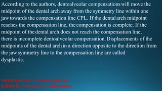 According to the authors, dentoalveolar compensationswill move the
midpoint of the dental archaway from the symmetry line within one
jawtowards the compensation line CPL. If the dentalarch midpoint
reaches the compensation line, thecompensation is complete. If the
midpoint of thedental arch does not reach the compensation line,
there is incomplete dentoalveolar compensation.Displacements of the
midpoints of the dental archin a direction opposite to the direction from
the jawsymmetry line to the compensation line are called
dysplastic.
ORTHODONTIC CEPHALOMETRY
Edited by Athanasios E Athanasiou
 