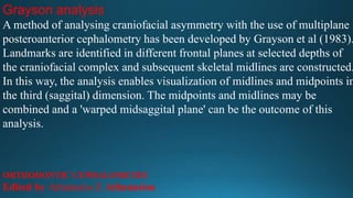 Grayson analysis
A method of analysing craniofacial asymmetry with the use of multiplane
posteroanterior cephalometry has been developed by Grayson et al (1983).
Landmarks are identified in different frontal planes at selected depths of
the craniofacial complex and subsequent skeletal midlines are constructed.
In this way, the analysis enables visualization of midlines and midpoints in
the third (saggital) dimension. The midpoints and midlines may be
combined and a 'warped midsaggital plane' can be the outcome of this
analysis.
ORTHODONTIC CEPHALOMETRY
Edited by Athanasios E Athanasiou
 