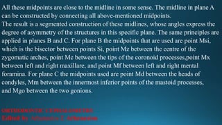 All these midpoints are close to the midline in some sense. The midline in plane A
can be constructed by connecting all above-mentioned midpoints.
The result is a segmented construction of these midlines, whose angles express the
degree of asymmetry of the structures in this specific plane. The same principles are
applied in planes B and C. For plane B the midpoints that are used are point Msi,
which is the bisector between points Si, point Mz between the centre of the
zygomatic arches, point Mc between the tips of the coronoid processes,point Mx
between left and right maxillare, and point Mf between left and right mental
foramina. For plane C the midpoints used are point Md between the heads of
condyles, Mm between the innermost inferior points of the mastoid processes,
and Mgo between the two gonions.
ORTHODONTIC CEPHALOMETRY
Edited by Athanasios E Athanasiou
 