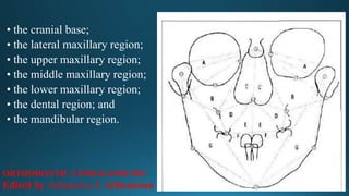 • the cranial base;
• the lateral maxillary region;
• the upper maxillary region;
• the middle maxillary region;
• the lower maxillary region;
• the dental region; and
• the mandibular region.
ORTHODONTIC CEPHALOMETRY
Edited by Athanasios E Athanasiou
 