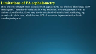 Limitations of PA cephalometry
There are some inherent errors associated with cephalometry that are more pronounced in PA
cephalogram. There may be variations in X-ray projection, measuring system as well as
landmark identification. Errors may also be associated with faulty head positioning, e.g.
excessive tilt of the head, which is more difficult to control in posteroanterior than in
lateral cephalograms.
 