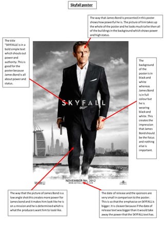 Skyfall poster
The way that JamesBondis presentedinthisposter
showshow powerful he is.The picture of himtakesup
the whole of the posterand he looksmuchtallerthenall
of the buildingsinthe backgroundwhichshowspower
and highstatus.
The date of release andthe sponsorsare
verysmall incomparisontothe poster.
Thisis so thatthe emphasise onSKYFALLis
bigger.Itis cleaverbecause if the date of
release textwasbiggerthanitwouldtake
away the powerthatthe SKYFALLtexthas.
The
background
of the
posterisin
blackand
white
whereas
JamesBond
isin full
colourbut
he is
wearing
blackand
white.This
createsthe
impression
that James
Bondshould
be the focus
and nothing
else is
important.
The way that the picture of JamesBond isa
lowangle shotthiscreatesmore power for
Jamesbondand itmakeshimlooklike he is
on a missionandhe isdeterminedwhichis
whatthe producerswanthimto looklike.
The title
"SKYFALL£ isin a
boldsimple text
whichshoutsout
powerand
authority.Thisis
goodfor the
posterbecause
JamesBondis all
aboutpowerand
status.
 