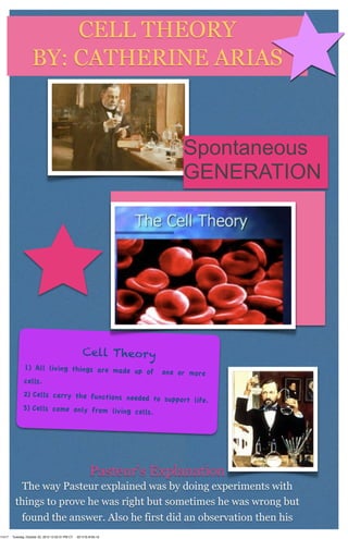 CELL THEORY
                    BY: CATHERINE ARIAS


                                                                            Spontaneous
                                                                            GENERATION




                                                       Cell Theory
               1) All living things are made up
                                                of                     one or more
               cells.
              2) Cells carry the functions need
                                                ed to support life.
              3) Cells come only from living ce
                                                lls.




        P                                                   Pasteur’s Explanation
          The way Pasteur explained was by doing experiments with
         things to prove he was right but sometimes he was wrong but
          found the answer. Also he first did an observation then his
11417   Tuesday, October 23, 2012 12:50:31 PM CT   00:1f:f3:4f:65:1b
 
