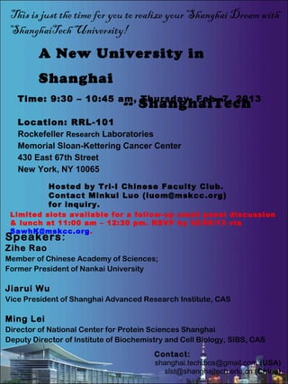 This is just the time for you to realize your Shanghai Dream with
 ShanghaiTech University!
         A New University in
         Shanghai
   Time: 9:30 – 10:45 am, Thursday, Feb. 7, 2013
                                -- ShanghaiTech
   Location: RRL-101
   Rockefeller Research Laboratories
   Memorial Sloan-Kettering Cancer Center
   430 East 67th Street
   New York, NY 10065
           Hosted by Tri-I Chinese Faculty Club.
           Contact Minkui Luo (luom@mskcc.org)
           for inquiry.
 Limited slots available for a follow-up small panel discussion
 & lunch at 11:00 am – 12:30 pm. RSVP by 02/05/13 via
 SawhK@mskcc.org.
Speakers:
Zihe Rao
Member of Chinese Academy of Sciences;
Former President of Nankai University

Jiarui Wu
Vice President of Shanghai Advanced Research Institute, CAS

Ming Lei
Director of National Center for Protein Sciences Shanghai
Deputy Director of Institute of Biochemistry and Cell Biology, SIBS, CAS
                                         Contact:
                                         shanghai.tech.bos@gmail.com (USA)
                                           slst@shanghaitech.edu.cn (China)
 