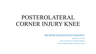 POSTEROLATERAL
CORNER INJURY KNEE
DR MURUGESH KURANI MAHADEV
M.B.B.S., M. S. Ortho
Fellow In Arthroscopy And Sports Medicine
Fellow In Shoulder Surgery And Sports Trauma
 