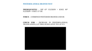 POSTEROLATERAL DRAWER TEST
PREREQUISITES – HIP 45* FLEXION + KNEE 80*
FLEXION + FOOT 15* ER
FORCE – COMBINED POSTERIOR DRAWER AND ER
CHECK FOR – INCREASE IN POSTEROLATERAL
TRANSLATION (LAT TIBIA ER RELATIVE TO LAT FC)
 