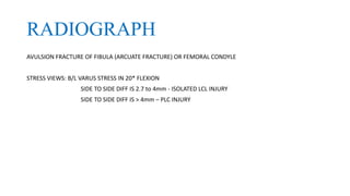 RADIOGRAPH
AVULSION FRACTURE OF FIBULA (ARCUATE FRACTURE) OR FEMORAL CONDYLE
STRESS VIEWS: B/L VARUS STRESS IN 20* FLEXION
SIDE TO SIDE DIFF IS 2.7 to 4mm - ISOLATED LCL INJURY
SIDE TO SIDE DIFF IS > 4mm – PLC INJURY
 