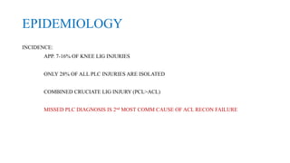 EPIDEMIOLOGY
INCIDENCE:
APP. 7-16% OF KNEE LIG INJURIES
ONLY 28% OF ALL PLC INJURIES ARE ISOLATED
COMBINED CRUCIATE LIG INJURY (PCL>ACL)
MISSED PLC DIAGNOSIS IS 2nd MOST COMM CAUSE OF ACL RECON FAILURE
 
