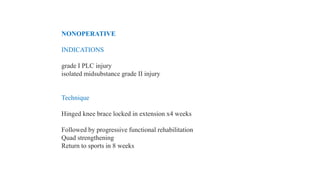 NONOPERATIVE
INDICATIONS
grade I PLC injury
isolated midsubstance grade II injury
Technique
Hinged knee brace locked in extension x4 weeks
Followed by progressive functional rehabilitation
Quad strengthening
Return to sports in 8 weeks
 