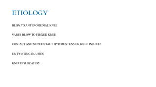 ETIOLOGY
BLOW TO ANTEROMEDIAL KNEE
VARUS BLOW TO FLEXED KNEE
CONTACT AND NONCONTACT HYPEREXTENSION KNEE INJURIES
ER TWISTING INJURIES
KNEE DISLOCATION
 