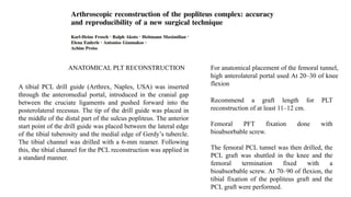 ANATOMICAL PLT RECONSTRUCTION
A tibial PCL drill guide (Arthrex, Naples, USA) was inserted
through the anteromedial portal, introduced in the cranial gap
between the cruciate ligaments and pushed forward into the
posterolateral recessus. The tip of the drill guide was placed in
the middle of the distal part of the sulcus popliteus. The anterior
start point of the drill guide was placed between the lateral edge
of the tibial tuberosity and the medial edge of Gerdy’s tubercle.
The tibial channel was drilled with a 6-mm reamer. Following
this, the tibial channel for the PCL reconstruction was applied in
a standard manner.
For anatomical placement of the femoral tunnel,
high anterolateral portal used At 20–30 of knee
flexion
Recommend a graft length for PLT
reconstruction of at least 11–12 cm.
Femoral PFT fixation done with
bioabsorbable screw.
The femoral PCL tunnel was then drilled, the
PCL graft was shuttled in the knee and the
femoral termination fixed with a
bioabsorbable screw. At 70–90 of flexion, the
tibial fixation of the popliteus graft and the
PCL graft were performed.
 