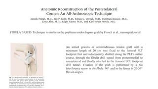 FIBULA BASED/ Technique is similar to the popliteus tendon bypass graft by Frosch et al., transseptal portal
An armed gracilis or semitendinosus tendon graft with a
minimum length of 20 cm was fixed to the femoral PLT
footprint first and subsequently shuttled along the PLT’s native
course, through the fibular drill tunnel from posteromedial to
anterolateral and finally attached to the femoral LCL footprint
drill tunnel. Fixation of the graft is performed by a bio
interference screw in the fibula 90* and in the femur in 20-30*
flexion angles.
 