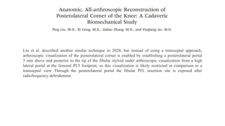 Liu et al. described another similar technique in 2020, but instead of using a transseptal approach,
arthroscopic visualization of the posterolateral corner is enabled by establishing a posterolateral portal
5 mm above and posterior to the tip of the fibular styloid under arthroscopic visualization from a high
lateral portal at the femoral PLT footprint, so this visualization is likely restricted in comparison to a
transseptal view Through the posterolateral portal the fibular PFL insertion site is exposed after
radiofrequency debridement.
 