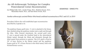 Another arthroscopic-assisted fibula-/tibia-based combined reconstruction of PLC and LCL in 2019
Procedure follows the well-established open reconstruction
described by Laprade et al.
The popliteus bypass graft (min. 11 cm) is attached to the femur,
then shuttled along the popliteus tendon native path and through
the tibia. After femoral attachment, the second graft (min.
17 cm) is passed under the iliotibial band to the anterolateral
fibular tunnel, through the fibula and ultimately through the
tibial tunnel from posterior to anterior. The LCL graft is fixed at
20° of knee flexion in the fibular tunnel and the popliteus
bypass graft at 70° of knee flexion in the tibial tunnel, both with
biointerference screws.
ADVANTAGE – SPARES PTFJ
 