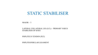 STATIC STABILISER
MAJOR – 3
LATERAL COLLATERAL LIG (LCL) – PRIMARY VARUS
STABILISER OF KNEE
POPLITEUS TENDON (PLT)
POPLITEOFIBULAR LIGAMENT
 