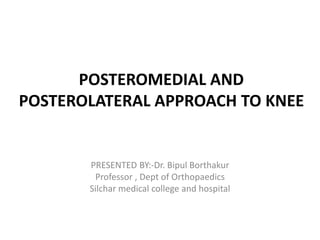 POSTEROMEDIAL AND
POSTEROLATERAL APPROACH TO KNEE
PRESENTED BY:-Dr. Bipul Borthakur
Professor , Dept of Orthopaedics
Silchar medical college and hospital
 
