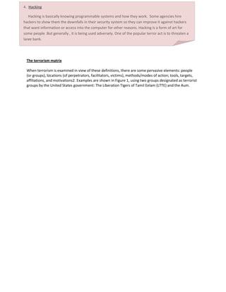 Credit Card Number Theft  People are using credit cards for more and more of   their purchases as time goes on.. Credit cards are especially easy to use fraudulently, because they require no extra identification number to use. Electronic CashWe are already well on the way to a cash-free society. People now use ATM cards, credit cards, and check-cards for a large percentage of their purchasing. As we move further from a paper-money society, to a purely electronic economy, new types of crime will emerge as accessing these is quite easier.    All we can be sure of, is that criminals of tomorrow, like those of last century and those of today, will keep on innovating.  This is because, as a system advances, so does the criminals. All that a thief needs is pure information-they don't need the card, but just the number on the card. Information theft Minor attacks come in the form of "data diddling", where information in the computer is changed. This may involve changing medical or financial records or stealing of passwords. Hackers may even prevent users who should have access from gaining access to the machine. Ethical issues in this case include things like invasion of privacy and ownership conflicts.4.  Hacking      Hacking is basically knowing programmable systems and how they work.  Some agencies hire hackers to show them the downfalls in their security system so they can improve it against hackers that want information or access into the computer for other reasons. Hacking is a form of art for some people .But generally , it is being used adversely. One of the popular terror act is to threaten a large bank.<br />The terrorism matrix<br />When terrorism is examined in view of these definitions, there are some pervasive elements: people<br />(or groups), locations (of perpetrators, facilitators, victims), methods/modes of action; tools, targets,<br />affiliations, and motivations2. Examples are shown in Figure 1, using two groups designated as terrorist<br />groups by the United States government: The Liberation Tigers of Tamil Eelam (LTTE) and the Aum.<br />Matrix of terrorism with inclusion of the computer.LTTE AUMPerpetratorGroup/IndividualGroup/IndividualPlaceSri Lanka/London/Australia/WorldwideJapan/US/WorldwideActionThreats/Violence/Recruitment/Education/StrategiesViolence/Recruitment/Education/StrategiesToolKidnapping/Harassment/Propaganda/EducationNerve Gas/EducationTargetGovernment Officials/Recruits!=AUMAffiliationActual/ClaimedActual/ClaimedMotivationSocial/Political ChangeWorld DominationMATRIX BY GROUP AND ATTRIBUTE                 LTTEAUMPerpetratorGroupGroupPlaceSrilankaJapanActionThreats/ViolenceViolenceToolKidnapping/HarassmentNerve GasTargetGovernment Officials/Recruits!=AUMAffiliationActual/ClaimedActual/ClaimedMotivationSocial/Political ChangeWorld Domination<br /> In this model, not all of the elements are                congruent with functional tasks assigned to given agencies. Thus, ‘terrorism’ can take place within these same groups that is not within the scope of investigation, etc. This is clearly a major problem, and one that merits further investigation. Therefore, let us look very briefly at the various sorts of issues the inclusion of computers introduce to the concept of terrorism.<br />Crackers -A cracker is someone who breaks into someone else's computer system, often on a network; bypasses passwords or licenses in computer programs; or in other ways                   intentionally breaches computer security. White Hat Hackers – Hackers who break into computers. They have no right to access but they often report the security leaks to the victims. Script bunnies -    People who would like to be hackers but don’t have much technical expertise. They download click-and-point software that automatically does the hacking for them.   <br />In 2001 ,12 billion dollars in losses due to security breaches, virus attacks and hacked networkThe NIMDA virus alone accounted for 2 billion dollars in lossesThe Mydoom virus sent 100 million infected e-mails in the first 36 hours, and accounted for roughly a quarter of global e-mail traffic on Jan. 26, 2004. The pessimists claim that cyber attacks cost $10-$15 billion per year and would cost tens of billions more to fix, the optimists claim that all cyber crime over a five year period cumulatively cost only $1 billion and fixing the current vulnerabilities would only cost $4-$5 billion more.<br />          <br />FRAMEWORK FOR CYBER ATTACKS:<br />AttacksPhysical AccessAttacks--WiretappingServer HackingVandalismDialog Attacks--EavesdroppingImpersonationMessage AlterationPenetrationAttacksSocial Engineering--Opening AttachmentsPassword TheftInformation TheftScanning(Probing)Break-inDenial ofServiceMalware--VirusesWorms<br />REFERENCES:<br /> http://essays.ssrc.org/sept11/essays/denning.htm<br />http://www.washingtonpost.com/wp-dyn/content/article/2010/03/04/AR2010030405066.html<br />http://en.wikipedia.org/wiki/Cyberterrorism<br />http://csciwww.etsu.edu/gotterbarn/stdntppr/<br />http://www.cs.georgetown.edu/~denning/infosec/cyberterror.html<br />www.symantec.com/avcenter/reference/cyberterrorism.pdf<br />http://searchsecurity.techtarget.com/definition/cyberterrorism<br />http://www.crime-research.org/library/Cyber-terrorism.htm<br />http://www.ncsa.com<br />ACKNOWLEDGEMENTS:<br />Designing this poster required the efforts of many people. Therefore, I would like to take this opportunity to thank many of those who gave their valuable time and suggestions.<br />Firstly I would thank Mr. Surendra Kumar Yadav (HOD, CS&IT dept. JNIT) for providing his support and appreciation to the work.<br />Next I would thank Mr. Vijay Mohan Shrimal and Mr. Madhav Sharma (Faculty, CS&IT, JNIT) for providing their incredible support and suggestions while working on this poster,<br />Last but not the least I would thank all of my friends and co-mates for their help and support.<br />The authors would like to thank Jagan Nath Gupta Institute of Engineering and Technology for his valuable advice, support and guidance during the preparation of this paper.<br />OBJECTIVE:<br />The poster presents all about the cyber terrorism. It has had relatively wide impact on the cyber network, due to the substantial investment it is required to develop security measures. This has radically changed over the last years due to the technological advancements in the industry. Many organizations like FBI, OPSEC, NATO etc. are working to prevent the network from cyber attacks. <br />CONCLUSION:<br />It is impossible to ignore the fact of how extreme cyber terrorism can and will be in the future to come. Cyber terrorism may be more preventable than actual physical attacks on cities, civilians and other countries. To combat with cyber terrorism we require more diligence and cooperation with countries and allies. We should be doing the reliance on automation and less human intervention which could open the doors for future attacks.<br /> <br />    <br />    <br />