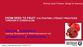 Learning, Teaching & Curriculum FORUM 2015
FROM SEED TO FRUIT: CULTIVATING LITERACY PRACTICES
THROUGH A CURRICULUM
Emily Purser & Dr Katarina Mikac
Learning Development & SMAH/International Unit
epurser@uow.edu.au / kmikac@uow.edu.au
Sharing Good Practice: Design for learning
 
