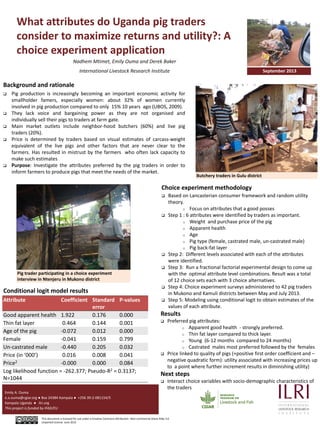 What attributes do Uganda pig traders
consider to maximize returns and utility?: A
choice experiment application
Nadhem Mtimet, Emily Ouma and Derek Baker
International Livestock Research Institute
Pictures
Emily A. Ouma
e.a.ouma@cgiar.org ● Box 24384 Kampala ● +256 39-2-081154/5
Kampala Uganda ● ilri.org
This project is funded by IFAD/EU
This document is licensed for use under a Creative Commons Attribution –Non commercial-Share Alike 3.0
Unported License June 2012
September 2013
Actors in a Typical Pig Value Chain
Farmers working on the seasonal calendar
Background and rationale
 Pig production is increasingly becoming an important economic activity for
smallholder famers, especially women: about 32% of women currently
involved in pig production compared to only 15% 10 years ago (UBOS, 2009).
 They lack voice and bargaining power as they are not organised and
individually sell their pigs to traders at farm gate.
 Main market outlets include neighbor-hood butchers (60%) and live pig
traders (20%).
 Price is determined by traders based on visual estimates of carcass-weight
equivalent of the live pigs and other factors that are never clear to the
farmers. Has resulted in mistrust by the farmers who often lack capacity to
make such estimates
 Purpose: Investigate the attributes preferred by the pig traders in order to
inform farmers to produce pigs that meet the needs of the market.
Butchery traders in Gulu district
Choice experiment methodology
 Based on Lancasterian consumer framework and random utility
theory.
o Focus on attributes that a good posses
 Step 1 : 6 attributes were identified by traders as important.
o Weight and purchase price of the pig
o Apparent health
o Age
o Pig type (female, castrated male, un-castrated male)
o Pig back-fat layer
 Step 2: Different levels associated with each of the attributes
were identified.
 Step 3: Run a fractional factorial experimental design to come up
with the optimal attribute level combinations. Result was a total
of 12 choice sets each with 3 choice alternatives.
 Step 4: Choice experiment surveys administered to 42 pig traders
in Mukono and Kamuli districts between May and July 2013.
 Step 5: Modeling using conditional logit to obtain estimates of the
values of each attribute.
Pig trader participating in a choice experiment
interview in Ntenjeru in Mukono district
Attribute Coefficient Standard
error
P-values
Good apparent health 1.922 0.176 0.000
Thin fat layer 0.464 0.144 0.001
Age of the pig -0.072 0.012 0.000
Female -0.041 0.159 0.799
Un-castrated male -0.440 0.205 0.032
Price (in ‘000’) 0.016 0.008 0.041
Price2 -0.000 0.000 0.084
Log likelihood function = -262.377; Pseudo-R2 = 0.3137;
N=1044
Conditional logit model results
Results
 Preferred pig attributes:
o Apparent good health - strongly preferred.
o Thin fat layer compared to thick layer.
o Young (6-12 months compared to 24 months)
o Castrated males most preferred followed by the females
 Price linked to quality of pigs (+positive first order coefficient and –
negative quadratic form): utility associated with increasing prices up
to a point where further increment results in diminishing utility)
Next steps
 Interact choice variables with socio-demographic characteristics of
the traders
 