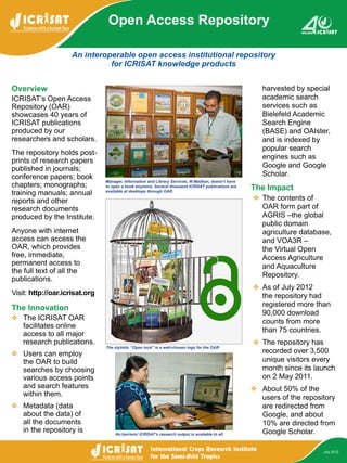 An interoperable open access institutional repository
for ICRISAT knowledge products
Open Access Repository
July 2012
Overview
ICRISAT’s Open Access
Repository (OAR)
showcases 40 years of
ICRISAT publications
produced by our
researchers and scholars.
The repository holds post-
prints of research papers
published in journals;
conference papers; book
chapters; monographs;
training manuals; annual
reports and other
research documents
produced by the Institute.
Anyone with internet
access can access the
OAR, which provides
free, immediate,
permanent access to
the full text of all the
publications.
Visit: http://oar.icrisat.org
The Innovation
❖❖ The ICRISAT OAR
facilitates online
access to all major
research publications.
❖❖ Users can employ
the OAR to build
searches by choosing
various access points
and search features
within them.
❖❖ Metadata (data
about the data) of
all the documents
in the repository is
harvested by special
academic search
services such as
Bielefeld Academic
Search Engine
(BASE) and OAIster,
and is indexed by
popular search
engines such as
Google and Google
Scholar.
The Impact
❖❖ The contents of
OAR form part of
AGRIS –the global
public domain
agriculture database,
and VOA3R –
the Virtual Open
Access Agriculture
and Aquaculture
Repository.
❖❖ As of July 2012
the repository had
registered more than
90,000 download
counts from more
than 75 countries.
❖❖ The repository has
recorded over 3,500
unique visitors every
month since its launch
on 2 May 2011.
❖❖ About 50% of the
users of the repository
are redirected from
Google, and about
10% are directed from
Google Scholar.
Manager, Information and Library Services, M Madhan, doesn’t have
to open a book anymore. Several thousand ICRISAT publications are
available at desktops through OAR.
No barriers! ICRISAT’s research output is available to all.
The stylistic “Open lock” is a well-chosen logo for the OAR.
 