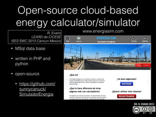Open-source cloud-based
energy calculator/simulator
R. Evans
LEARD de CICESE
ISES SWC 2013 Cancun Mexico
•

MSql data base

•

written in PHP and
python

•

www.energiasim.com

open-source
•

https://github.com/
sunnycanuck/
SimuladorEnergia
DR. R. EVANS 2013

 