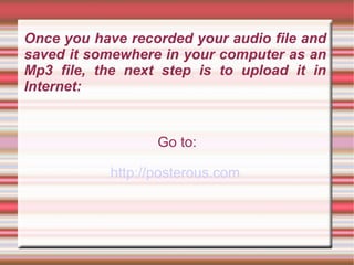 Once you have recorded your audio file and saved it somewhere in your computer as an Mp3 file, the next step is to upload it in Internet: ,[object Object],[object Object]