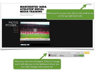 When you’re on your site, click on the small arrow
                                              on the top right hand side.




When you click, this will appear. Click on ‘manage’
and it will take you to the dashboard where you
       can make changes, add content etc.
 