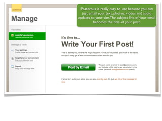 Posterous is really easy to use because you can
  just email your text, photos, videos and audio
updates to your site.The subject line of your email
         becomes the title of your post.
 