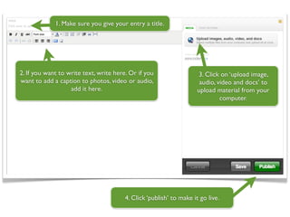 1. Make sure you give your entry a title.




2. If you want to write text, write here. Or if you                  3. Click on ‘upload image,
want to add a caption to photos, video or audio,                      audio, video and docs’ to
                   add it here.                                      upload material from your
                                                                              computer.




                                        4. Click ‘publish’ to make it go live.
 
