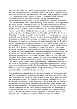 night” and don’t make their moves until darkness falls. The mask and costume that 
the main characters are seen to be wearing is also a typical genre convention as the 
antagonist would usually hide their identity throughout the film whereas i n “Friday the 
13th” the use of the lighting conforms to creating a juxtaposed feeling of tension, 
suspense and fear for the audience’s poster. This use of low key lighting 
foreshadows that the appearance of an evil, darkness and a villain will be portrayed. 
This conveys a sense of fear, dread and anxiety for the audience. The background of 
the poster denotes a stereotypical codes and conventions that are associated with 
the film. For example, the indication of a forest woods and low key lighting signifies 
that the setting of the film is in an isolated location. This establishes that audiences 
convey a sense of fear, dread and anxiety creating an enigma of audiences 
questioning ‘what are in those woods?’ Just like ‘My Bloody Valentine’, the text for 
Friday the 13th is written in red, this establishes that red connotes to danger, warning 
and death whereas the title “Halloween” shouts to the audience that the film is going 
to be about something horrific, hence the name Halloween. The red, white and black 
foreshadow that blood, gore and violence will happen throughout the film. The title of 
the film creates an enigma questioning audiences to think what is going to happen 
on Friday the 13th. This therefore leads audiences wanting to watch the film and find 
out what exactly happens. Whereas on the “I Know What You Did Last Summer” 
poster the title of the film ‘I Know’ is larger than other words and it connotes that it 
something not to be known by others, something bad they’ve done last summer. The 
text and colours connote stereotypical codes and conventions of iconography that 
are associated with the film. For example the colours such as red, black and grey 
signifies a visual picture of horror, darkness and terror. This establishes that the film 
has various use of binary opposition for instance, dark vs. light and good vs. evil. 
This is linked to Levi-Strauss’ binary opposition theory. The position of the villain in 
the middle of this poster his body language and position signifies that he is a strong 
and vicious. This connotes that the film is challenging the stereotypes of a slasher 
horror because a villain is portrayed as a strong and intimidating. This heightens the 
sensation of fear, dread and anxiety for audiences. 
The use of a weapon that the Jason is holding in “Friday the 13th” is a machete; this 
demonstrates that this film is associated with blood, gore, violence and terror. This 
also foreshadows that the film will involve a heavy amount of gore, blood and not for 
the feint hearted murders. This therefore conforms to the challenges of horror film 
conventions because weapons are phallic symbol which cause harm and damage to 
victims which are stereotypical conventions portrayed in sub-genre ‘slasher’. One 
main symbol in Halloween film poster is the mask the man is holding in his left hand 
and the kitchen knife that the man is holding in his right hand, this is significant as it 
is the main weapons he uses to kill, his victims, whilst the main symbol in Hatchet 
would be the Hatchet in his left hand; the importance of the mask is that it is used 
throughout the whole film as we are shown both killers wear it in the trailer. 
 