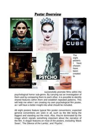 Poster Overview
The
eight
posters
I have
chosen
have
been
created
to
successfully promote films within the
psychological horror sub-genre. By carrying out an investigation of
them and by comparing them to each other, it is possible to identify
shared features within them and establish repeated patterns. This
will help me when I am creating my own psychological film poster,
as I will have a better insight into what should be included.
All eight posters feature typical film poster conventions; expected
general conventions are seen in all, such as the title being the
biggest and standing out the most. Also, they’re dominated by the
image which signals something important about the narrative of
the film. A slogan features on most of the posters, excluding ‘Black
Swan’, ‘The Silence of the Lambs’, and ‘Psycho’.
 