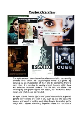 Poster Overview
The eight posters I have chosen have been created to successfully
promote films within the psychological horror sub-genre. By
carrying out an investigation of them and by comparing them to
each other, it is possible to identify shared features within them
and establish repeated patterns. This will help me when I am
creating my own psychological film poster, as I will have a better
insight into what should be included.
All eight posters feature typical film poster conventions; expected
general conventions are seen in all, such as the title being the
biggest and standing out the most. Also, they’re dominated by the
image which signals something important about the narrative of
 