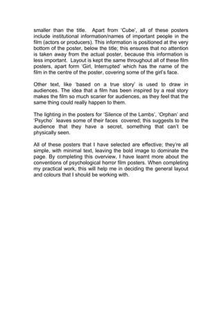 smaller than the title. Apart from ‘Cube’, all of these posters
include institutional information/names of important people in the
film (actors or producers). This information is positioned at the very
bottom of the poster, below the title; this ensures that no attention
is taken away from the actual poster, because this information is
less important. Layout is kept the same throughout all of these film
posters, apart form ‘Girl, Interrupted’ which has the name of the
film in the centre of the poster, covering some of the girl’s face.
Other text, like ‘based on a true story’ is used to draw in
audiences. The idea that a film has been inspired by a real story
makes the film so much scarier for audiences, as they feel that the
same thing could really happen to them.
The lighting in the posters for ‘Silence of the Lambs’, ‘Orphan’ and
‘Psycho’ leaves some of their faces covered; this suggests to the
audience that they have a secret, something that can’t be
physically seen.
All of these posters that I have selected are effective; they’re all
simple, with minimal text, leaving the bold image to dominate the
page. By completing this overview, I have learnt more about the
conventions of psychological horror film posters. When completing
my practical work, this will help me in deciding the general layout
and colours that I should be working with.
 