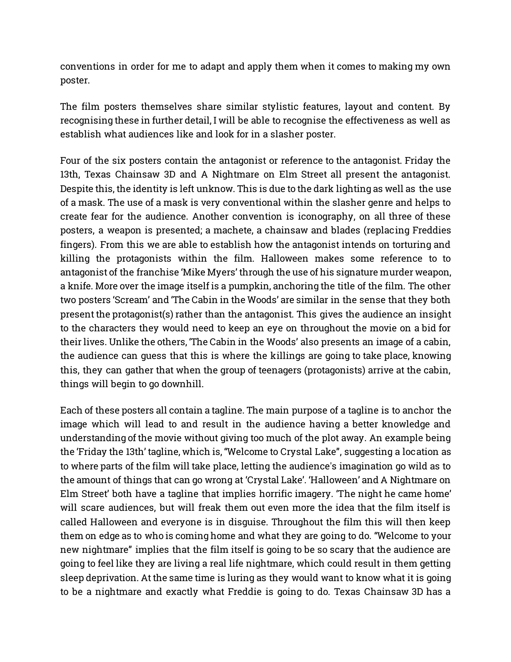 conventions in order for me to adapt and apply them when it comes to making my own
poster.
The film posters themselves share similar stylistic features, layout and content. By
recognising these in further detail, I will be able to recognise the effectiveness as well as
establish what audiences like and look for in a slasher poster.
Four of the six posters contain the antagonist or reference to the antagonist. Friday the
13th, Texas Chainsaw 3D and A Nightmare on Elm Street all present the antagonist.
Despite this, the identity is left unknow. This is due to the dark lighting as well as the use
of a mask. The use of a mask is very conventional within the slasher genre and helps to
create fear for the audience. Another convention is iconography, on all three of these
posters, a weapon is presented; a machete, a chainsaw and blades (replacing Freddies
fingers). From this we are able to establish how the antagonist intends on torturing and
killing the protagonists within the film. Halloween makes some reference to to
antagonist of the franchise ‘Mike Myers’ through the use of his signature murder weapon,
a knife. More over the image itself is a pumpkin, anchoring the title of the film. The other
two posters ‘Scream’ and ‘The Cabin in the Woods’ are similar in the sense that they both
present the protagonist(s) rather than the antagonist. This gives the audience an insight
to the characters they would need to keep an eye on throughout the movie on a bid for
their lives. Unlike the others, ‘The Cabin in the Woods’ also presents an image of a cabin,
the audience can guess that this is where the killings are going to take place, knowing
this, they can gather that when the group of teenagers (protagonists) arrive at the cabin,
things will begin to go downhill.
Each of these posters all contain a tagline. The main purpose of a tagline is to anchor the
image which will lead to and result in the audience having a better knowledge and
understanding of the movie without giving too much of the plot away. An example being
the ‘Friday the 13th’ tagline, which is, “Welcome to Crystal Lake”, suggesting a location as
to where parts of the film will take place, letting the audience's imagination go wild as to
the amount of things that can go wrong at ‘Crystal Lake’. ‘Halloween’ and A Nightmare on
Elm Street’ both have a tagline that implies horrific imagery. ‘The night he came home’
will scare audiences, but will freak them out even more the idea that the film itself is
called Halloween and everyone is in disguise. Throughout the film this will then keep
them on edge as to who is coming home and what they are going to do. “Welcome to your
new nightmare” implies that the film itself is going to be so scary that the audience are
going to feel like they are living a real life nightmare, which could result in them getting
sleep deprivation. At the same time is luring as they would want to know what it is going
to be a nightmare and exactly what Freddie is going to do. Texas Chainsaw 3D has a
 