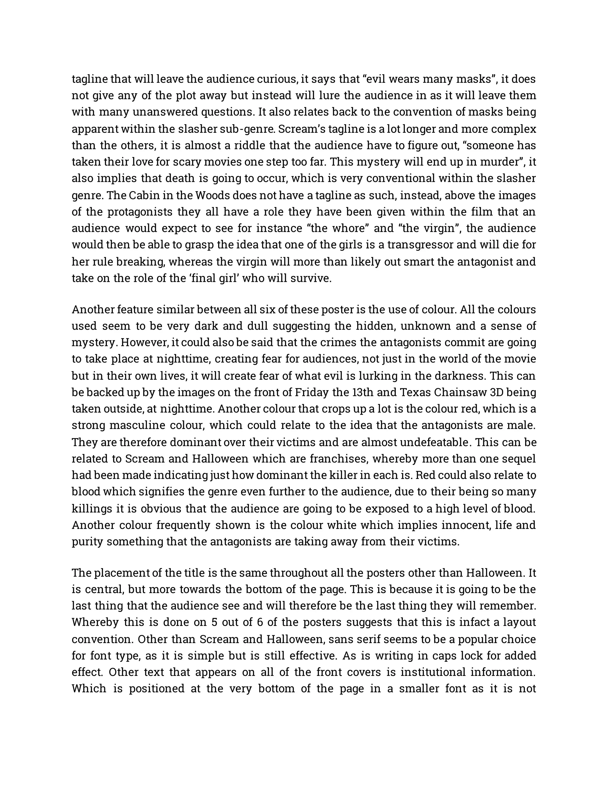 tagline that will leave the audience curious, it says that “evil wears many masks”, it does
not give any of the plot away but instead will lure the audience in as it will leave them
with many unanswered questions. It also relates back to the convention of masks being
apparent within the slasher sub-genre. Scream’s tagline is a lot longer and more complex
than the others, it is almost a riddle that the audience have to figure out, “someone has
taken their love for scary movies one step too far. This mystery will end up in murder”, it
also implies that death is going to occur, which is very conventional within the slasher
genre. The Cabin in the Woods does not have a tagline as such, instead, above the images
of the protagonists they all have a role they have been given within the film that an
audience would expect to see for instance “the whore” and “the virgin”, the audience
would then be able to grasp the idea that one of the girls is a transgressor and will die for
her rule breaking, whereas the virgin will more than likely out smart the antagonist and
take on the role of the ‘final girl’ who will survive.
Another feature similar between all six of these poster is the use of colour. All the colours
used seem to be very dark and dull suggesting the hidden, unknown and a sense of
mystery. However, it could also be said that the crimes the antagonists commit are going
to take place at nighttime, creating fear for audiences, not just in the world of the movie
but in their own lives, it will create fear of what evil is lurking in the darkness. This can
be backed up by the images on the front of Friday the 13th and Texas Chainsaw 3D being
taken outside, at nighttime. Another colour that crops up a lot is the colour red, which is a
strong masculine colour, which could relate to the idea that the antagonists are male.
They are therefore dominant over their victims and are almost undefeatable. This can be
related to Scream and Halloween which are franchises, whereby more than one sequel
had been made indicating just how dominant the killer in each is. Red could also relate to
blood which signifies the genre even further to the audience, due to their being so many
killings it is obvious that the audience are going to be exposed to a high level of blood.
Another colour frequently shown is the colour white which implies innocent, life and
purity something that the antagonists are taking away from their victims.
The placement of the title is the same throughout all the posters other than Halloween. It
is central, but more towards the bottom of the page. This is because it is going to be the
last thing that the audience see and will therefore be the last thing they will remember.
Whereby this is done on 5 out of 6 of the posters suggests that this is infact a layout
convention. Other than Scream and Halloween, sans serif seems to be a popular choice
for font type, as it is simple but is still effective. As is writing in caps lock for added
effect. Other text that appears on all of the front covers is institutional information.
Which is positioned at the very bottom of the page in a smaller font as it is not
 