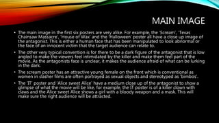 MAIN IMAGE
• The main image in the first six posters are very alike. For example, the ‘Scream’, ‘Texas
Chainsaw Massacre’, ‘House of Wax’ and the ‘Halloween’ poster all have a close up image of
the antagonist. This is either a human face that has been manipulated to look abnormal or
the face of an innocent victim that the target audience can relate to.
• The other very typical convention is for there to be a dark figure of the antagonist that is low
angled to make the viewers feel intimidated by the killer and make them feel part of the
movie. As the antagonists face is unclear, it makes the audience afraid of what can be lurking
in the dark.
• The scream poster has an attractive young female on the front which is conventional as
women in slasher films are often portrayed as sexual objects and stereotyped as ‘bimbos’.
• The ‘IT’ poster and ‘Alice sweet Alice’ have a medium close up of the antagonist to show a
glimpse of what the movie will be like, for example, the IT poster is of a killer clown with
claws and the Alice sweet Alice shows a girl with a bloody weapon and a mask. This will
make sure the right audience will be attracted.
 