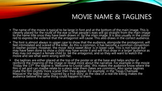 MOVIE NAME & TAGLINES
• The name of the movie is typical to be large in font and at the bottom of the main image. This is
cleverly placed for the route of the eye so that people’s eyes will go straight from the main image
to the name title once they have been drawn in by the main image. It is also usually in the colour
red to express the violence that the antagonist will cause. This also draws in the correct audience.
• The font is almost always in upper case to show that the audience, alongside the protagonist, will
feel intimidated and scared of the killer. As this is common, it has become a common convention
in slasher posters. However, the move ‘Alice sweet Alice’ is in lower case. This is not typical but
may have been done to show a child may have wrote it and will thus draw in a larger audience as
they may not expect a female child to be the antagonist, and so they will want to watch the
movie and see what went wrong with her.
• the taglines are either placed at the top of the poster or at the base and helps anchor or
reinforce the meaning of the image or reveal more about the narrative. For example in the movie
‘Friday the 13th’ the tagline is ‘Welcome to Crystal Lake,’ this makes the audience know where the
film is set and can maybe relate to a place near them (lakes are common). Also some taglines
make the film slightly more scarier then they appear, for example, in the ‘Texas Chainsaw
Massacre’ the tagline says ‘inspired by a true story’ as the idea of a real life killing makes the
audience believe the same thing could happen to them.
 