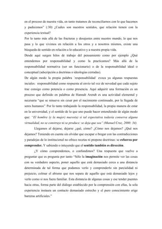 en el proceso de nuestra vida, en tanto tratamos de reconciliarnos con lo que hacemos
y padecemos” (:30) ¿Cuáles son nuestros sentidos, que relación tienen con la
experiencia textual?
Por lo tanto más allá de las fracturas y desajustes entre nuestro mundo, lo que nos
pasa y lo que vivimos en relación a los otros y a nosotros mismos, existe una
búsqueda de sentido en relación a lo educativo y a nuestra propia vida.
Desde aquí surgen hilos de trabajo del pensamiento como por ejemplo ¿Qué
entendemos por responsabilidad y como la practicamos? Más allá de la
responsabilidad normativa (ser un funcionario) o de la responsabilidad ideal o
conceptual (adscripción a doctrinas o ideologías cerradas).
De algún modo la propia palabra ´responsabilidad´ evoca ya algunas respuestas
inciales: responsabilidad como respuesta al envío tal vez de novedad que cada sujeto
trae consigo como potencia o como presencia. Aquí adquirir una formación es un
proceso que definido en palabras de Hannah Arendt es una actividad elemental y
necesaria “que se renueva sin cesar por el nacimiento continuado, por la llegada de
seres humanos”. Por lo tanto trabajando la responsabilidad, la propia manera de estar
en la universidad, y el sentido de lo que uno puede hacer entendiendo de algún modo
que: “El hombre (y la mujer) nuevo(a) si tal expectativa todavía conserva alguna
virtualidad, no se construye ni se produce: se deja que sea” (Manuel Cruz, 2000: 34)
        Llegamos al dejarse, dejarse ¿qué, cómo? ¿Cómo nos dejamos? ¿Qué nos
dejamos? Teniendo en cuenta sin olvidar que escapar o bregar con las contradicciones
y paradojas de lo institucional no ofrece recetas ni propone doctrinas: se esfuerza por
comprender. Y sabiendo o intuyendo que el sentido también es dirección.
        ¿Y cómo comprendemos, o confundimos? Una respuesta que vuelve a
preguntar que es pregunta por tanto “Sólo la imaginación nos permite ver las cosas
con su verdadero aspecto, poner aquello que está demasiado cerca a una distancia
determinada de tal forma que podamos verlo y comprenderlo sin parcialidad ni
prejuicio, colmar el abismo que nos separa de aquello que está demasiado lejos y
verlo como si nos fuera familiar. Esta distancia de algunas cosas y ese tender puentes
hacia otras, forma parte del diálogo establecido por la comprensión con ellas, la sola
experiencia instaura un contacto demasiado estrecho y el puro conocimiento erige
barreras artificiales.”
 