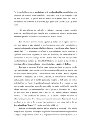 Por lo que hablamos de un movimiento y de una imaginación (capacidad de crear
imágenes) que nos deja o nos imposibilita comprender, tocar lo que nos pasa, lo que
les pasa a los otros, lo que el otro está siendo en mi (Nuria Perez de Lara), la
búsqueda de una distancia, en la escucha, algo que Victor Sleider (2001:23) cuenta
como:

        “Es parcialmente aprendiendo a esclarecer nuestras propias complejas
herencias y estableciendo una conexión más profunda con nosotros mismos como
podremos aprender a escuchar a los otros de una manera distinta”.

        Las relaciones con uno mismo (apertura y trabajo en el espacio simbólico
entre uno mismo y uno mismo), y con los demás, como guía y orientación en
espacios institucionales, y la necesidad de trabajar en el sentido que señala Ricoeur la
reflexividad: “O el movimiento por el cual el espíritu humano intenta recuperar su
capacidad para actuar, de pensar, de sentir, las prácticas y los sentimientos que la
exteriorizan en relación consigo misma.” Pensar una y otra vez con los demás
aquellas formas y maneras que nos exteriorizan que nos extraen e imposibilitan el
tiempo de cultivar intencionalmente y con voluntad esos espacios de diálogo.
        Por tanto si queremos de algún modo sustraernos, jugar o trampear con los
espacios instituidos, caben muchas posibilidades una que el lenguaje me permite: más
allá de la técnica tantear, probar… más allá de las jaulas de hierro (Weber), las grietas
de sentido, la emergencia de lo nuevo (Deleuze), la constitución no romántica del
sentido, como camino en el mundo, que asume y acepta lo dado como sin sentido
también (Jean Luc Nancy, el sentido del mundo), y el trabajo de la voluntad por crear
otros sentidos o dar cabida a aquellos sinsentidos que están también ahí, a aquellos
miedos o temblores que asoman también como experiencia fenoménica. En el apoyo
del peso vital ante la palabras una y otra vez de Gadamer abriendo, abriendo,
abriendo…: “La existencia no consiste en el intento siempre posterior de,
adquiriendo conciencia de sí mismo, mostrarse ante uno mismo. Se trata más bien de
un darse, y no sólo a las propias representaciones, sino sobre todo a la no-
determinación del futuro” (El giro hermenéutico, 1999:18)
        Por que no olvidamos aquellas bonitas palabras de Gadamer: “Mis propios
trabajos están enfocados a averiguar en qué consistiría realmente la interpretación si
se llegara a negar de raiz el ideal de la propia transparencia de la subjetividad. Y es
 