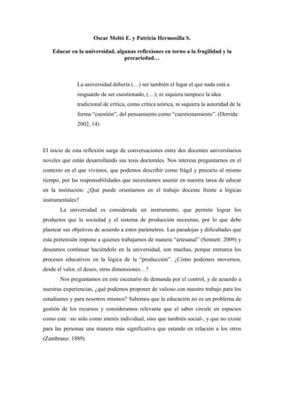 Oscar Moltó E. y Patricia Hermosilla S.

    Educar en la universidad, algunas reflexiones en torno a la fragilidad y la
                                 precariedad…



              La universidad debería (…) ser también el lugar el que nada está a
              resguardo de ser cuestionado, (…); ni siquiera tampoco la idea
              tradicional de crítica, como crítica teórica, ni siquiera la autoridad de la
              forma “cuestión”, del pensamiento como “cuestionamiento”. (Derrida:
              2002, 14)



El inicio de esta reflexión surge de conversaciones entre dos docentes universitarios
noveles que están desarrollando sus tesis doctorales. Nos interesa preguntarnos en el
contexto en el que vivimos, que podemos describir como frágil y precario al mismo
tiempo, por las responsabilidades que necesitamos asumir en nuestra tarea de educar
en la institución: ¿Qué puede orientarnos en el trabajo docente frente a lógicas
instrumentales?
       La universidad es considerada un instrumento, que permite lograr los
productos que la sociedad y el sistema de producción necesitan, por lo que debe
plantear sus objetivos de acuerdo a estos parámetros. Las paradojas y dificultades que
esta pretensión impone a quienes trabajamos de manera “artesanal” (Sennett: 2009) y
deseamos continuar haciéndolo en la universidad, son muchas, porque enmarca los
procesos educativos en la lógica de la “producción”. ¿Cómo podemos movernos,
desde el valor, el deseo, otras dimensiones…?
       Nos preguntamos en este escenario de demanda por el control, y de acuerdo a
nuestras experiencias, ¿qué podemos proponer de valioso con nuestro trabajo para los
estudiantes y para nosotros mismos? Sabemos que la educación no es un problema de
gestión de los recursos y consideramos relevante que el saber circule en espacios
como este –no sólo como interés individual, sino que también social-, y que no existe
para las personas una manera más significativa que estando en relación a los otros
(Zambrano: 1989)
 