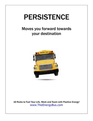 PERSISTENCE
       Moves you forward towards
           your destination




10 Rules to Fuel Your Life, Work and Team with Positive Energy!
               www.TheEnergyBus.com
 