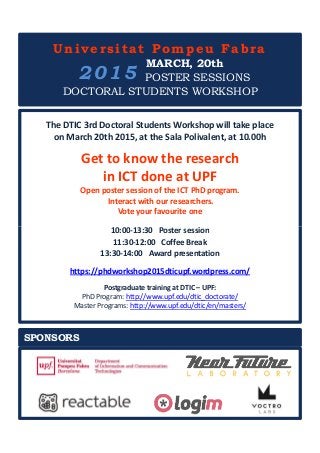 The DTIC 3rd Doctoral Students Workshop will take place
on March 20th 2015, at the Sala Polivalent, at 10.00h
Get to know the research
in ICT done at UPF
Open poster session of the ICT PhD program.
Interact with our researchers.
Vote your favourite one
10:00-13:30 Poster session
Universitat Pompeu Fabra
MARCH, 20th
POSTER SESSIONS
DOCTORAL STUDENTS WORKSHOP
2015
10:00-13:30 Poster session
11:30-12:00 Coffee Break
13:30-14:00 Award presentation
https://phdworkshop2015dticupf.wordpress.com/
Postgraduate training at DTIC – UPF:
PhD Program: http://www.upf.edu/dtic_doctorate/
Master Programs: http://www.upf.edu/dtic/en/masters/
SPONSORS
 
