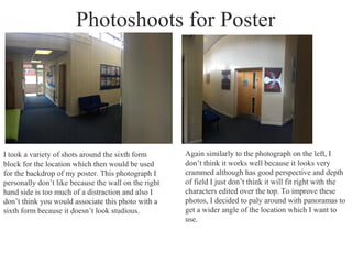 Photoshoots for Poster
I took a variety of shots around the sixth form
block for the location which then would be used
for the backdrop of my poster. This photograph I
personally don’t like because the wall on the right
hand side is too much of a distraction and also I
don’t think you would associate this photo with a
sixth form because it doesn’t look studious.
Again similarly to the photograph on the left, I
don’t think it works well because it looks very
crammed although has good perspective and depth
of field I just don’t think it will fit right with the
characters edited over the top. To improve these
photos, I decided to paly around with panoramas to
get a wider angle of the location which I want to
use.
 
