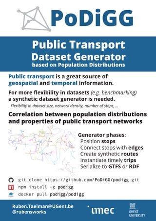 Public Transport
Dataset Generator
based on Population Distributions
Ruben.Taelman@UGent.be
@rubensworks
git clone https://github.com/PoDiGG/podigg.git
npm install -g podigg
docker pull podigg/podigg
Public transport is a great source of
geospatial and temporal information.
For more flexibility in datasets (e.g. benchmarking)
a synthetic dataset generator is needed.
	 Flexibility in dataset size, network density, number of stops, ...
PoDiGG
Correlation between population distributions
and properties of public transport networks
Generator phases:
	Position stops
	 Connect stops with edges
	 Create synthetic routes
	 Instantiate timely trips
	 Serialize to GTFS or RDF
 